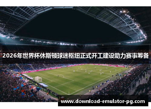 2026年世界杯休斯顿球迷枢纽正式开工建设助力赛事筹备