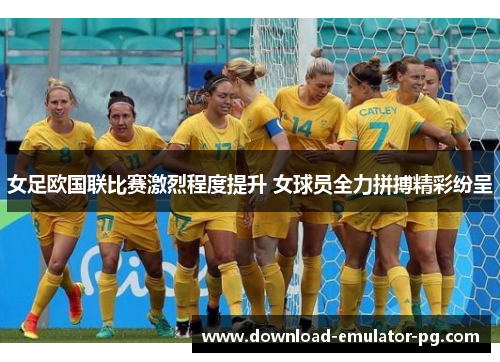女足欧国联比赛激烈程度提升 女球员全力拼搏精彩纷呈