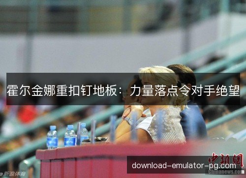 霍尔金娜重扣钉地板:力量落点令对手绝望 霍尔金娜重扣钉地板:力量落点令对手绝望
