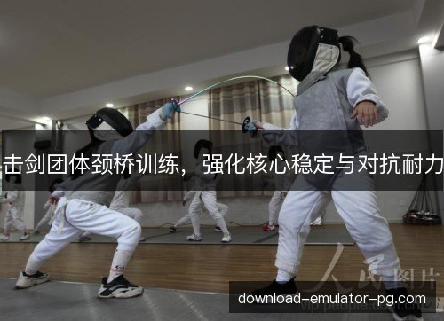 击剑团体颈桥训练，强化核心稳定与对抗耐力